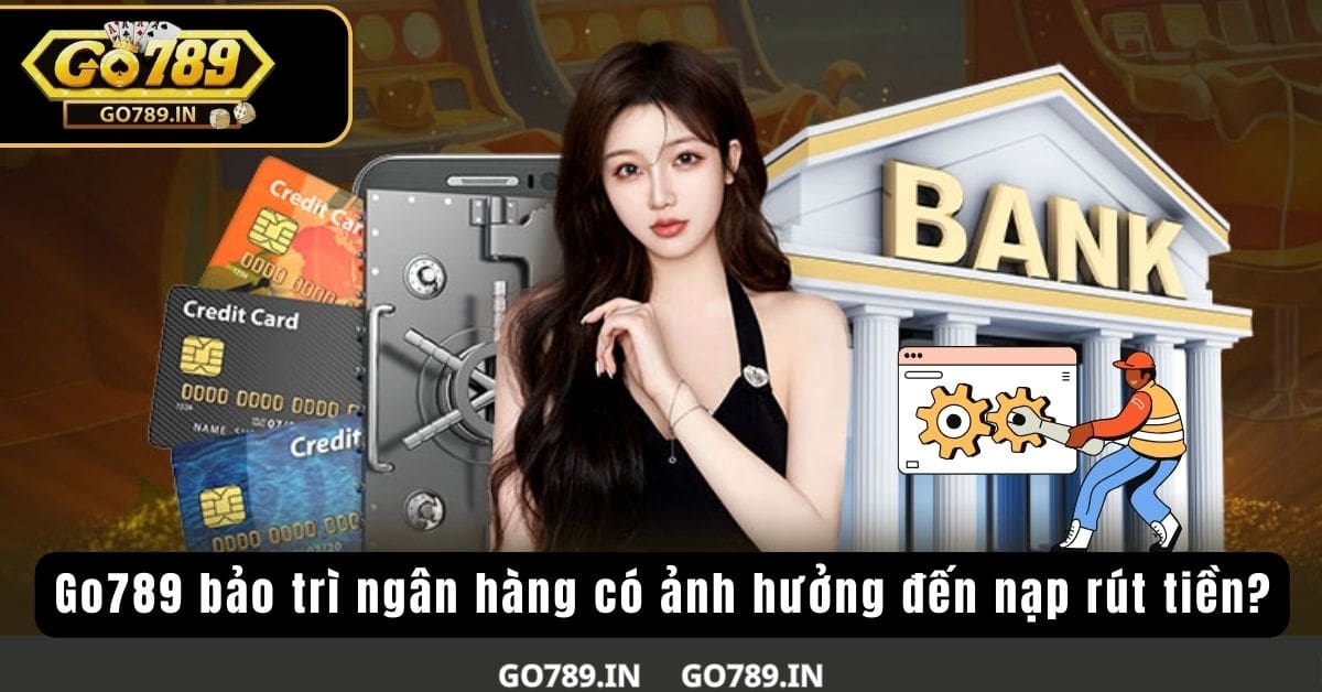 Go789 bảo trì ngân hàng có ảnh hưởng đến nạp rút tiền?